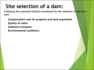Following the important factors considered for the selection of site for a
dam:
Site selection of a dam:
10) Compensation cost for property and land acquisition
11) Quality of water
12) Sediment transport
13) Environmental conditions
 