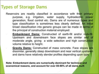 Types of Storage Dams
Reservoirs are readily classified in accordance with their primary
purpose, e.g. irrigation, water supply, hydroelectric power
generation, flood control etc. Dams are of numerous types and
type classification is sometimes less clearly defined. An initial
broad classification into generic groups can be made in terms of
the principal of construction material employed:
✓ Embankment Dams: Constructed of earth-fill and/or rock-fill.
Upstream and downstream face slopes are similar and of
moderate angle, giving a wide selection and high construction
volume relative to height.
✓ Gravity Dams: Constructed of mass concrete. Face slopes are
dissimilar, generally steep downstream and near vertical upstream
and dams have relatively slender profiles depending upon type
Note: Embankment dams are numerically dominant for technical and
economical reasons, and account for over 85-90% of all dams built
 