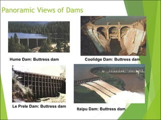 Panoramic Views of Dams
Hume Dam: Buttress dam Coolidge Dam: Buttress dam
Le Prele Dam: Buttress dam
Itaipu Dam: Buttress dam
 