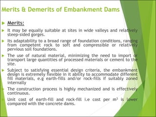 Merits & Demerits of Embankment Dams
 Merits:
 It may be equally suitable at sites in wide valleys and relatively
steep-sided gorges.
 Its adaptability to a broad range of foundation conditions, ranging
from competent rock to soft and compressible or relatively
pervious soil foundations.
 The use of natural material, minimizing the need to import or
transport large quantities of processed materials or cement to the
site.
 Subject to satisfying essential design criteria, the embankment
design is extremely flexible in it ability to accommodate different
fill materials, e.g earth-fills and/or rock-fills if suitably zoned
internally
 The construction process is highly mechanized and is effectively
continuous.
 Unit cost of earth-fill and rock-fill i.e cost per m3 is lower
compared with the concrete dams.
 