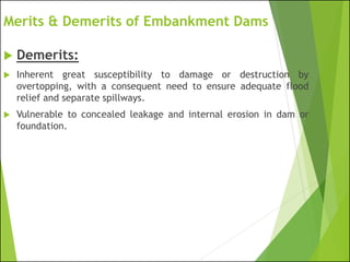 Merits & Demerits of Embankment Dams
 Demerits:
 Inherent great susceptibility to damage or destruction by
overtopping, with a consequent need to ensure adequate flood
relief and separate spillways.
 Vulnerable to concealed leakage and internal erosion in dam or
foundation.
 