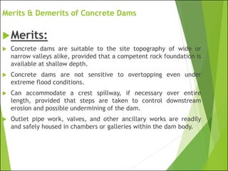 Merits & Demerits of Concrete Dams
Merits:
 Concrete dams are suitable to the site topography of wide or
narrow valleys alike, provided that a competent rock foundation is
available at shallow depth.
 Concrete dams are not sensitive to overtopping even under
extreme flood conditions.
 Can accommodate a crest spillway, if necessary over entire
length, provided that steps are taken to control downstream
erosion and possible undermining of the dam.
 Outlet pipe work, valves, and other ancillary works are readily
and safely housed in chambers or galleries within the dam body.
 