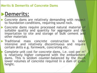 Merits & Demerits of Concrete Dams
Demerits:
 Concrete dams are relatively demanding with respect
to foundation conditions, requiring sound rock.
 Concrete dams require processed natural material of
suitable quality and quantity for aggregate and the
importation to site and storage of bulk cement and
other materials
 Traditional mass concrete construction is labor
intensive and relatively discontinuous and require
certain skills e.g. formwork, concreting etc.
 Complete unit cost for concrete dams, i.e. cost per m3
is relatively higher compared with the embankment
dams. This is seldom counter-balanced by the much
lower volumes of concrete required in a dam of given
height.
 