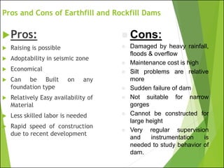 Pros and Cons of Earthfill and Rockfill Dams
Pros:
 Raising is possible
 Adoptability in seismic zone
 Economical
 Can be Built on any
foundation type
 Relatively Easy availability of
Material
 Less skilled labor is needed
 Rapid speed of construction
due to recent development
◼ Cons:
◼ Damaged by heavy rainfall,
floods & overflow
◼ Maintenance cost is high
◼ Silt problems are relative
more
◼ Sudden failure of dam
◼ Not suitable for narrow
gorges
◼ Cannot be constructed for
large height
◼ Very regular supervision
and instrumentation is
needed to study behavior of
dam.
 