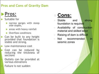 Pros and Cons of Gravity Dam
Pros:
 Suitable for
 narrow gorges with steep
side slopes,
 areas with heavy rainfall
 Overflow conditions
 Can be built to any height
provided that foundation is
stable and strong.
 Low maintenance cost
 Cost can be reduced by
reducing the thickness of
sections
 Outlets can be provided at
various elevations
 Failure is not sudden
◼ Cons:
◼ Stable and strong
foundation is required
◼ Availability of construction
material and skilled labor
◼ Raising of dam is difficult
◼ Not recommended in
seismic zones
 