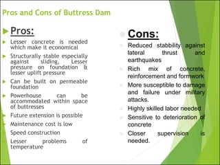 Pros and Cons of Buttress Dam
Pros:
 Lesser concrete is needed
which make it economical
 Structurally stable especially
against sliding, Lesser
pressure on foundation &
lesser uplift pressure
 Can be built on permeable
foundation
 Powerhouse can be
accommodated within space
of buttresses
 Future extension is possible
 Maintenance cost is low
 Speed construction
 Lesser problems of
temperature
◼ Cons:
◼ Reduced stabbility against
lateral thrust and
earthquakes
◼ Rich mix of concrete,
reinforcement and formwork
◼ More susceptible to damage
and failure under military
attacks.
◼ Highly skilled labor needed
◼ Sensitive to deterioration of
concrete
◼ Closer supervision is
needed.
 
