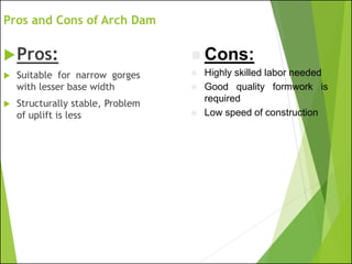Pros and Cons of Arch Dam
Pros:
 Suitable for narrow gorges
with lesser base width
 Structurally stable, Problem
of uplift is less
◼ Cons:
◼ Highly skilled labor needed
◼ Good quality formwork is
required
◼ Low speed of construction
 