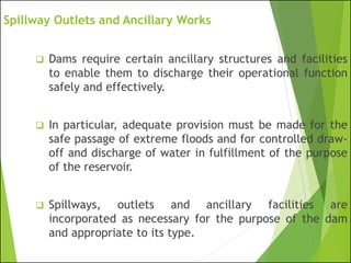 Spillway Outlets and Ancillary Works
❑ Dams require certain ancillary structures and facilities
to enable them to discharge their operational function
safely and effectively.
❑ In particular, adequate provision must be made for the
safe passage of extreme floods and for controlled draw-
off and discharge of water in fulfillment of the purpose
of the reservoir.
❑ Spillways, outlets and ancillary facilities are
incorporated as necessary for the purpose of the dam
and appropriate to its type.
 