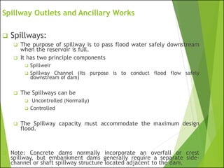 Spillway Outlets and Ancillary Works
❑ Spillways:
❑ The purpose of spillway is to pass flood water safely downstream
when the reservoir is full.
❑ It has two principle components
❑ Spillweir
❑ Spillway Channel (Its purpose is to conduct flood flow safely
downstream of dam)
❑ The Spillways can be
❑ Uncontrolled (Normally)
❑ Controlled
❑ The Spillway capacity must accommodate the maximum design
flood.
❑ Note: Concrete dams normally incorporate an overfall or crest
spillway, but embankment dams generally require a separate side-
channel or shaft spillway structure located adjacent to the dam.
 
