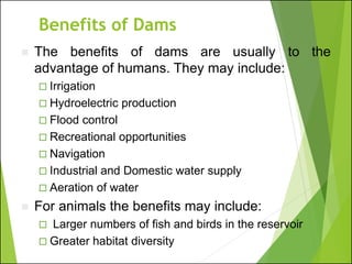 Benefits of Dams
◼ The benefits of dams are usually to the
advantage of humans. They may include:
 Irrigation
 Hydroelectric production
 Flood control
 Recreational opportunities
 Navigation
 Industrial and Domestic water supply
 Aeration of water
◼ For animals the benefits may include:
 Larger numbers of fish and birds in the reservoir
 Greater habitat diversity
 