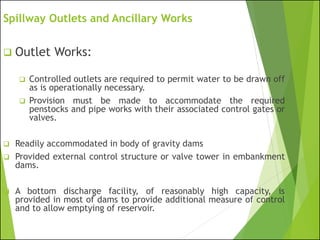 Spillway Outlets and Ancillary Works
❑ Outlet Works:
❑ Controlled outlets are required to permit water to be drawn off
as is operationally necessary.
❑ Provision must be made to accommodate the required
penstocks and pipe works with their associated control gates or
valves.
❑ Readily accommodated in body of gravity dams
❑ Provided external control structure or valve tower in embankment
dams.
❑ A bottom discharge facility, of reasonably high capacity, is
provided in most of dams to provide additional measure of control
and to allow emptying of reservoir.
 
