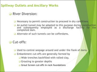 Spillway Outlets and Ancillary Works
❑ River Diversion:
❑ Necessary to permit construction to proceed in dry conditions
❑ An outlet tunnel may be adapted to this purpose during construction
and subsequently employed as a discharge facility for the
completed dam.
❑ Alternate of such tunnels can be cofferdams.
❑ Cut-offs:
❑ Used to control seepage around and under the flank of dams.
❑ Embankment cut-offs are generally formed by
❑ Wide trenches backfilled with rolled clay,
❑ Grouting to greater depths
❑ Grout Screen cut-offs in rock foundations
 