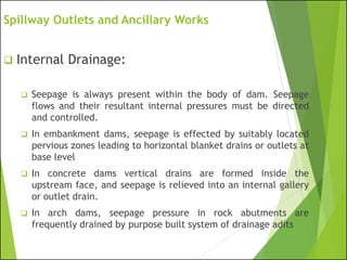 Spillway Outlets and Ancillary Works
❑ Internal Drainage:
❑ Seepage is always present within the body of dam. Seepage
flows and their resultant internal pressures must be directed
and controlled.
❑ In embankment dams, seepage is effected by suitably located
pervious zones leading to horizontal blanket drains or outlets at
base level
❑ In concrete dams vertical drains are formed inside the
upstream face, and seepage is relieved into an internal gallery
or outlet drain.
❑ In arch dams, seepage pressure in rock abutments are
frequently drained by purpose built system of drainage adits
 