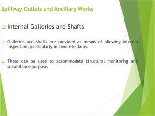 Spillway Outlets and Ancillary Works
❑ Internal Galleries and Shafts
❑ Galleries and shafts are provided as means of allowing internal
inspection, particularly in concrete dams.
❑ These can be used to accommodate structural monitoring and
surveillance purpose.
 