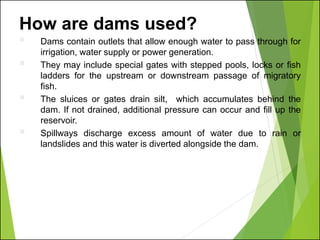 How are dams used?
▪ Dams contain outlets that allow enough water to pass through for
irrigation, water supply or power generation.
▪ They may include special gates with stepped pools, locks or fish
ladders for the upstream or downstream passage of migratory
fish.
▪ The sluices or gates drain silt, which accumulates behind the
dam. If not drained, additional pressure can occur and fill up the
reservoir.
▪ Spillways discharge excess amount of water due to rain or
landslides and this water is diverted alongside the dam.
 