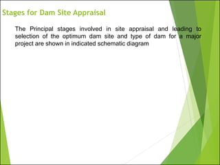 The Principal stages involved in site appraisal and leading to
selection of the optimum dam site and type of dam for a major
project are shown in indicated schematic diagram
Stages for Dam Site Appraisal
 