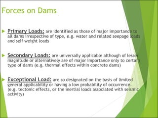 Forces on Dams
 Primary Loads: are identified as those of major importance to
all dams irrespective of type, e.g. water and related seepage loads
and self weight loads
 Secondary Loads: are universally applicable although of lesser
magnitude or alternatively are of major importance only to certain
type of dams (e.g. thermal effects within concrete dams)
 Exceptional Load: are so designated on the basis of limited
general applicability or having a low probability of occurrence.
(e.g. tectonic effects, or the inertial loads associated with seismic
activity)
 