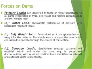Forces on Dams
 Primary Loads: are identified as those of major importance to
all dams irrespective of type, e.g. water and related seepage loads
and self weight load.
 (a): Water Load: Hydrostatic distribution of pressure with
horizontal resultant force.
 (b): Self Weight load: Determined w.r.t. an appropriate unit
weight for the material. For simple elastic analysis the resultant is
considered to operate through the center of the section.
 (c): Seepage Loads: Equilibrium seepage patterns will
establish within and under the dam, e.g. in pores and
discontinuities, with resultant vertical loads identified as internal
and external uplift respectively.
 