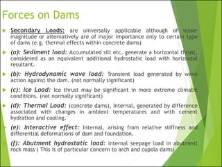 Forces on Dams
 Secondary Loads: are universally applicable although of lesser
magnitude or alternatively are of major importance only to certain type
of dams (e.g. thermal effects within concrete dams)
 (a): Sediment load: Accumulated silt etc. generate a horizontal thrust,
considered as an equivalent additional hydrostatic load with horizontal
resultant.
 (b): Hydrodynamic wave load: Transient load generated by wave
action against the dam. (not normally significant)
 (c): Ice Load: Ice thrust may be significant in more extreme climatic
conditions. (not normally significant)
 (d): Thermal Load: (concrete dams), Internal, generated by difference
associated with changes in ambient temperatures and with cement
hydration and cooling.
 (e): Interactive effect: Internal, arising from relative stiffness and
differential deformations of dam and foundation.
 (f): Abutment hydrostatic load: internal seepage load in abutment
rock mass ( This is of particular concern to arch and cupola dams)
 