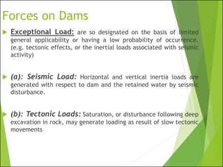 Forces on Dams
 Exceptional Load: are so designated on the basis of limited
general applicability or having a low probability of occurrence.
(e.g. tectonic effects, or the inertial loads associated with seismic
activity)
 (a): Seismic Load: Horizontal and vertical inertia loads are
generated with respect to dam and the retained water by seismic
disturbance.
 (b): Tectonic Loads: Saturation, or disturbance following deep
excavation in rock, may generate loading as result of slow tectonic
movements
 
