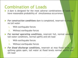 Combination of Loads
 A dam is designed for the most adverse combinations of loads as
have reasonable probability of simultaneous occurrence.
 For construction conditions dam is completed, reservoir is empty,
no tail water
i. With earthquake forces
ii. Without earthquake forces
 For normal operating conditions, reservoir full, normal weather
tail water conditions, normal uplifts and silt load
i. With earthquake forces
ii. Without earthquake forces
 For flood discharge conditions, reservoir at max flood level, all
spillway gates open, tail water at flood levels normal uplifts and
silt load
 