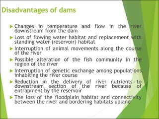 Disadvantages of dams
 Changes in temperature and flow in the river
downstream from the dam
 Loss of flowing water habitat and replacement with
standing water (reservoir) habitat
 Interruption of animal movements along the course
of the river
 Possible alteration of the fish community in the
region of the river
 Interruption of genetic exchange among populations
inhabiting the river course
 Reduction in the delivery of river nutrients to
downstream section of the river because of
entrapment by the reservoir
 The loss of the floodplain habitat and connectivity
between the river and bordering habitats upland
 