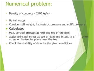 Numerical problem:
▪ Density of concrete = 2400 kg/m3
▪ No tail water
▪ Consider self weight, hydrostatic pressure and uplift pressure
 Calculate:
▪ Max. vertical stresses at heal and toe of the dam.
▪ Major principal stress at toe of dam and intensity of shear
stress on horizontal plane near the toe.
▪ Check the stability of dam for the given conditions
 