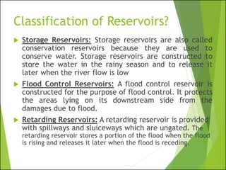 Classification of Reservoirs?
 Storage Reservoirs: Storage reservoirs are also called
conservation reservoirs because they are used to
conserve water. Storage reservoirs are constructed to
store the water in the rainy season and to release it
later when the river flow is low
 Flood Control Reservoirs: A flood control reservoir is
constructed for the purpose of flood control. It protects
the areas lying on its downstream side from the
damages due to flood.
 Retarding Reservoirs: A retarding reservoir is provided
with spillways and sluiceways which are ungated. The
retarding reservoir stores a portion of the flood when the flood
is rising and releases it later when the flood is receding.
 