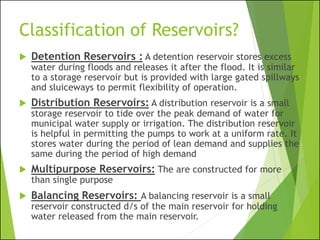 Classification of Reservoirs?
 Detention Reservoirs : A detention reservoir stores excess
water during floods and releases it after the flood. It is similar
to a storage reservoir but is provided with large gated spillways
and sluiceways to permit flexibility of operation.
 Distribution Reservoirs: A distribution reservoir is a small
storage reservoir to tide over the peak demand of water for
municipal water supply or irrigation. The distribution reservoir
is helpful in permitting the pumps to work at a uniform rate. It
stores water during the period of lean demand and supplies the
same during the period of high demand
 Multipurpose Reservoirs: The are constructed for more
than single purpose
 Balancing Reservoirs: A balancing reservoir is a small
reservoir constructed d/s of the main reservoir for holding
water released from the main reservoir.
 