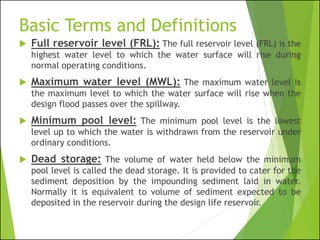 Basic Terms and Definitions
 Full reservoir level (FRL): The full reservoir level (FRL) is the
highest water level to which the water surface will rise during
normal operating conditions.
 Maximum water level (MWL): The maximum water level is
the maximum level to which the water surface will rise when the
design flood passes over the spillway.
 Minimum pool level: The minimum pool level is the lowest
level up to which the water is withdrawn from the reservoir under
ordinary conditions.
 Dead storage: The volume of water held below the minimum
pool level is called the dead storage. It is provided to cater for the
sediment deposition by the impounding sediment laid in water.
Normally it is equivalent to volume of sediment expected to be
deposited in the reservoir during the design life reservoir.
 