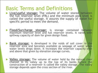 Basic Terms and Definitions
 Live/useful storage: The volume of water stored between
the full reservoir level (FRL) and the minimum pool level is
called the useful storage. It assures the supply of water for
specific period to meet the demand.
 Flood/Surcharge storage: is storage contained between
maximum reservoir level and full reservoir levels. It varies with
spillway capacity of dam for given design flood.
 Bank storage: is developed in the voids of soil cover in the
reservoir area and becomes available as seepage of water when
water levels drops down. It increases the reservoir capacity over
and above that given by elevation storage curves.
 Valley storage: The volume of water held by the natural river
channel in its valley up to the top of its banks before the
construction of a reservoir is called the valley storage. The valley
storage depends upon the cross section of the river.
 