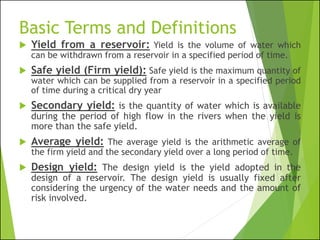 Basic Terms and Definitions
 Yield from a reservoir: Yield is the volume of water which
can be withdrawn from a reservoir in a specified period of time.
 Safe yield (Firm yield): Safe yield is the maximum quantity of
water which can be supplied from a reservoir in a specified period
of time during a critical dry year
 Secondary yield: is the quantity of water which is available
during the period of high flow in the rivers when the yield is
more than the safe yield.
 Average yield: The average yield is the arithmetic average of
the firm yield and the secondary yield over a long period of time.
 Design yield: The design yield is the yield adopted in the
design of a reservoir. The design yield is usually fixed after
considering the urgency of the water needs and the amount of
risk involved.
 