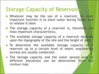 Storage Capacity of Reservoirs
 Whatever may be the use of a reservoir, its most
important function is to store water during floods and
to release it later.
 The storage capacity of a reservoir is, therefore, its
most important characteristics.
 The available storage capacity of a reservoir depends
upon the topography of the site and the height of dam.
 To determine the available storage capacity of a
reservoir up to a certain level of water, engineering
surveys are usually conducted.
 The storage capacity and the water spread area at
different elevations can be determined from the
contour map
 