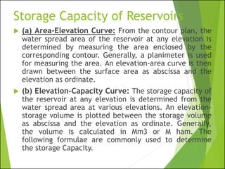Storage Capacity of Reservoirs
 (a) Area-Elevation Curve: From the contour plan, the
water spread area of the reservoir at any elevation is
determined by measuring the area enclosed by the
corresponding contour. Generally, a planimeter is used
for measuring the area. An elevation-area curve is then
drawn between the surface area as abscissa and the
elevation as ordinate.
 (b) Elevation-Capacity Curve: The storage capacity of
the reservoir at any elevation is determined from the
water spread area at various elevations. An elevation-
storage volume is plotted between the storage volume
as abscissa and the elevation as ordinate. Generally,
the volume is calculated in Mm3 or M ham. The
following formulae are commonly used to determine
the storage Capacity.
 