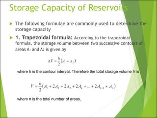 Storage Capacity of Reservoirs
 The following formulae are commonly used to determine the
storage capacity
 1. Trapezoidal formula: According to the trapezoidal
formula, the storage volume between two successive contours of
areas A1 and A2 is given by
where h is the contour interval. Therefore the total storage volume V is
where n is the total number of areas.
 