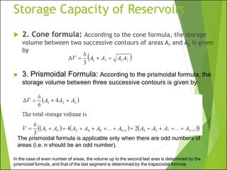 Storage Capacity of Reservoirs
 2. Cone formula: According to the cone formula, the storage
volume between two successive contours of areas A1 and A2 is given
by
◼ 3. Prismoidal Formula: According to the prismoidal formula, the
storage volume between three successive contours is given by
The prismoidal formula is applicable only when there are odd numbers of
areas (i.e. n should be an odd number).
In the case of even number of areas, the volume up to the second last area is determined by the
prismoidal formula, and that of the last segment is determined by the trapezoidal formula.
 