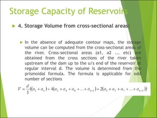 Storage Capacity of Reservoirs
 4. Storage Volume from cross-sectional areas:
 In the absence of adequate contour maps, the storage
volume can be computed from the cross-sectional areas of
the river. Cross-sectional areas (a1, a2 ... etc) are
obtained from the cross sections of the river taken
upstream of the dam up to the u/s end of the reservoir at
regular interval d. The volume is determined from the
prismoidal formula. The formula is applicable for odd
number of sections
 