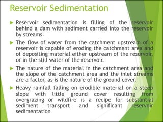 Reservoir Sedimentation
 Reservoir sedimentation is filling of the reservoir
behind a dam with sediment carried into the reservoir
by streams.
 The flow of water from the catchment upstream of a
reservoir is capable of eroding the catchment area and
of depositing material either upstream of the reservoir,
or in the still water of the reservoir.
 The nature of the material in the catchment area and
the slope of the catchment area and the inlet streams
are a factor, as is the nature of the ground cover.
 Heavy rainfall falling on erodible material on a steep
slope with little ground cover resulting from
overgrazing or wildfire is a recipe for substantial
sediment transport and significant reservoir
sedimentation
 