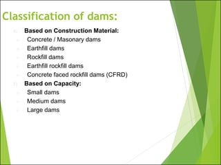 Classification of dams:
4) Based on Construction Material:
➢ Concrete / Masonary dams
➢ Earthfill dams
➢ Rockfill dams
➢ Earthfill rockfill dams
➢ Concrete faced rockfill dams (CFRD)
5) Based on Capacity:
➢ Small dams
➢ Medium dams
➢ Large dams
 