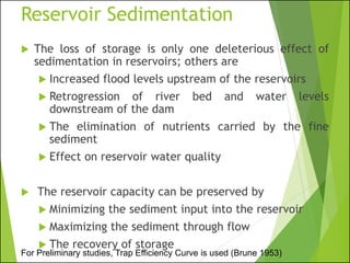 Reservoir Sedimentation
 The loss of storage is only one deleterious effect of
sedimentation in reservoirs; others are
 Increased flood levels upstream of the reservoirs
 Retrogression of river bed and water levels
downstream of the dam
 The elimination of nutrients carried by the fine
sediment
 Effect on reservoir water quality
 The reservoir capacity can be preserved by
 Minimizing the sediment input into the reservoir
 Maximizing the sediment through flow
 The recovery of storage
For Preliminary studies, Trap Efficiency Curve is used (Brune 1953)
 