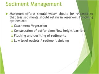 Sediment Management
 Maximum efforts should water should be released so
that less sediments should retain in reservoir. Following
options are:
❑ Catchment Vegetation
❑ Construction of coffer dams/low height barriers
❑ Flushing and desilting of sediments
❑ Low level outlets / sediment sluicing
 