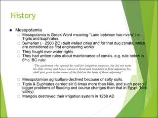 ◼ Mesopotamia
 Mesopotamia is Greek Word meaning “Land between two rivers” i.e.
Tigris and Euphrates
 Sumerian (~ 2500 BC) built walled cities and for that dug canals, which
are considered as first engineering works
 They fought over water rights
 They had written rules about maintenance of canals. e.g. rule below is
6th c. BC rule:
 Mesopotamian agriculture declined because of salty soils.
 Tigris & Euphtates carried silt 6 times more than Nile, and such posed
bigger problems of flooding and course changes than that in Egypt (Nile
valley)
 Mangols destroyed their irrigation system in 1258 AD
History
 