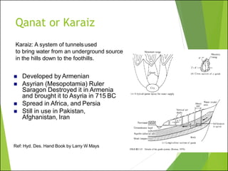 Qanat or Karaiz
Ref: Hyd. Des. Hand Book by Larry W Mays
Karaiz: A system of tunnelsused
to bring water from an underground source
in the hills down to the foothills.
◼ Developed by Armenian
◼ Asyrian (Mesopotamia) Ruler
Saragon Destroyed it in Armenia
and brought it to Asyria in 715 BC
◼ Spread in Africa, and Persia
◼ Still in use in Pakistan,
Afghanistan, Iran
 