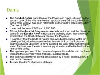Dams
◼ The Sadd-el-Kafara dam (Dam of the Pagans) in Egypt, situated on the
eastern bank of the Nile near Heluan approximately 30 km south of Cairo,
in the Wadi Garawi, has been referred to as the world‟s oldest large dam
(Garbrecht, 1985).
◼ It was built between 2,950 and 2,690 B.C.
◼ Although the Jass drinking-water reservoir in Jordon and the diversion
dams on the Kasakh River in Russia are probably older, they are much
smaller than the Sadd-el-Kafara (Dam of the Pagans).
◼ It is unlikely that the Sadd-el-Kafara dam was built to supply water for
drinking or irrigation because the dam lies too far from the Alabaster
quarries situated upstream to have supplied the labor force with drinking
water. Furthermore, there is a vast supply of water and fertile land in the
nearby Nile valley.
◼ The apparent purpose of the dam was to protect installations in the lower
wadi and the Nile valley from frequent, sudden floods.
◼ The dam was destroyed during construction by a flood; consequently, it
was never completed.
◼ To date, the dam‟s abutments still exist.
 