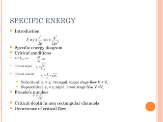 SPECIFIC ENERGY
 Introduction
 Specific energy diagram
 Critical conditions
 E = Emin i.e.
 Critical depth
 Critical velocity
 Subcritical: y1 > yc tranquil, upper stage flow V < Vc
 Supercritical: y1 < yc rapid, lower stage flow V >Vc
 Froude’s number
 Critical depth in non rectangular channels
 Occurrence of critical flow
2
3
2
2
2 gy
q
y
g
v
y
E 



gy
v
F 
0

dy
dE
3
2
g
q
yc 
c
c
c gy
y
q
v 

 