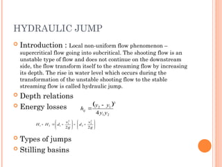 HYDRAULIC JUMP
 Introduction : Local non-uniform flow phenomenon –
supercritical flow going into subcritical. The shooting flow is an
unstable type of flow and does not continue on the downstream
side, the flow transform itself to the streaming flow by increasing
its depth. The rise in water level which occurs during the
transformation of the unstable shooting flow to the stable
streaming flow is called hydraulic jump.
 Depth relations
 Energy losses
 Types of jumps
 Stilling basins
 3
2
1
1
2
4 y
y
y
y
hij























g
v
d
g
v
d
H
H
2
2
2
2
2
2
1
1
2
1
 