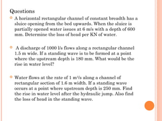 Questions
 A horizontal rectangular channel of constant breadth has a
sluice opening from the bed upwards. When the sluice is
partially opened water issues at 6 m/s with a depth of 600
mm. Determine the loss of head per KN of water.
 A discharge of 1000 l/s flows along a rectangular channel
1.5 m wide. If a standing wave is to be formed at a point
where the upstream depth is 180 mm. What would be the
rise in water level?
 Water flows at the rate of 1 m3
/s along a channel of
rectangular section of 1.6 m width. If a standing wave
occurs at a point where upstream depth is 250 mm. Find
the rise in water level after the hydraulic jump. Also find
the loss of head in the standing wave.
 