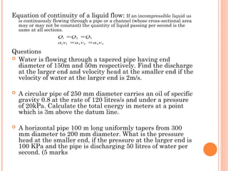 Equation of continuity of a liquid flow: If an incompressible liquid us
is continuously flowing through a pipe or a channel (whose cross-sectional area
may or may not be constant) the quantity of liquid passing per second is the
same at all sections.
Questions
 Water is flowing through a tapered pipe having end
diameter of 150m and 50m respectively. Find the discharge
at the larger end and velocity head at the smaller end if the
velocity of water at the larger end is 2m/s.
 A circular pipe of 250 mm diameter carries an oil of specific
gravity 0.8 at the rate of 120 litres/s and under a pressure
of 20kPa. Calculate the total energy in meters at a point
which is 3m above the datum line.
 A horizontal pipe 100 m long uniformly tapers from 300
mm diameter to 200 mm diameter. What is the pressure
head at the smaller end, if the pressure at the larger end is
100 KPa and the pipe is discharging 50 litres of water per
second. (5 marks
3
3
2
2
1
1
3
2
1
v
a
v
a
v
a
Q
Q
Q




 