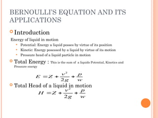BERNOULLI’S EQUATION AND ITS
APPLICATIONS
 Introduction
Energy of liquid in motion
 Potential: Energy a liquid posses by virtue of its position
 Kinetic: Energy posessed by a liquid by virtue of its motion
 Pressure head of a liquid particle in motion
 Total Energy : This is the sum of a liquids Potential, Kinetics and
Pressure energy
 Total Head of a liquid in motion
w
p
g
v
Z
H 


2
2
w
p
g
v
Z
E 


2
2
 