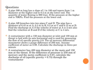 Questions
 A pipe 500 m long has a slope of 1 in 100 and tapers from 1 m
diameter at the higher end to 0.5 m at the lower end. The
quantity of water flowing is 900 l/sec. If the pressure at the higher
end is 70KPa. Find the pressure at the lower end.
 A pipe AB branches into two pipes C and D. The pipe has a
diameter of 0.45 m at A, 0.3 m at B, 0.2 m at C and 0.15 m at D.
Find the discharge at A if the velocity of water at A is 2 m/s also
find the velocities at B and D if the velocity at C is 4 m/s.
 A venturimeter with a 150 mm diameter at inlet and 100 mm at
throat is laid with its axis horizontal and is used for measuring
the flow of oil specific gravity 0.9. The oil mercury differential
manometer shows a guage difference of 200 mm. Assume
coefficient of meter as 0.98. Calculate the discharge in litres per
minute
 A venturimeter has 400 mm diameter at the main and 150
mm at the throat. If the difference of pressure is 250 mm of
mercury and the metre coefficient is 0.97, calculate the
discharge of oil (specific gravity = 0.75) through the
venturimeter
 
